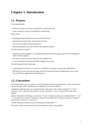 Chapter 1. Introduction
1.1. Purpose
This standard enables:
• Software to predict the location of installed ﬁles and directories, and
• Users to predict the location of installed ﬁles and directories.
We do this by:
• Specifying guiding principles for each area of the ﬁlesystem,
• Specifying the minimum ﬁles and directories required,
• Enumerating exceptions to the principles, and
• Enumerating speciﬁc cases where there has been historical conﬂict.
The FHS document is used by:
• Independent software suppliers to create applications which are FHS compliant, and work with distributions
which are FHS complaint,
• OS creators to provide systems which are FHS compliant, and
• Users to understand and maintain the FHS compliance of a system.
The FHS document has a limited scope:
• Local placement of local ﬁles is a local issue, so FHS does not attempt to usurp system administrators.
• FHS addresses issues where ﬁle placements need to be coordinated between multiple parties such as local
sites, distributions, applications, documentation, etc.
1.2. Conventions
We recommend that you read a typeset version of this document rather than the plain text version. In the typeset
version, the names of ﬁles and directories are displayed in a constant-width font.
Components of ﬁlenames that vary are represented by a description of the contents enclosed in "<" and ">"
characters, <thus>. Electronic mail addresses are also enclosed in "<" and ">" but are shown in the usual
typeface.
Optional components of ﬁlenames are enclosed in "[" and "]" characters and may be combined with the "<" and
">" convention. For example, if a ﬁlename is allowed to occur either with or without an extension, it might be
represented by <ﬁlename>[.<extension>].
Variable substrings of directory names and ﬁlenames are indicated by "*".
The sections of the text marked as Rationale are explanatory and are non-normative.
1
 