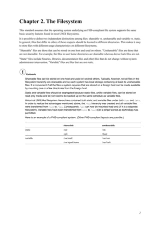 Chapter 2. The Filesystem
This standard assumes that the operating system underlying an FHS-compliant ﬁle system supports the same
basic security features found in most UNIX ﬁlesystems.
It is possible to deﬁne two independent distinctions among ﬁles: shareable vs. unshareable and variable vs. static.
In general, ﬁles that differ in either of these respects should be located in different directories. This makes it easy
to store ﬁles with different usage characteristics on different ﬁlesystems.
"Shareable" ﬁles are those that can be stored on one host and used on others. "Unshareable" ﬁles are those that
are not shareable. For example, the ﬁles in user home directories are shareable whereas device lock ﬁles are not.
"Static" ﬁles include binaries, libraries, documentation ﬁles and other ﬁles that do not change without system
administrator intervention. "Variable" ﬁles are ﬁles that are not static.
Rationale
Shareable ﬁles can be stored on one host and used on several others. Typically, however, not all ﬁles in the
ﬁlesystem hierarchy are shareable and so each system has local storage containing at least its unshareable
ﬁles. It is convenient if all the ﬁles a system requires that are stored on a foreign host can be made available
by mounting one or a few directories from the foreign host.
Static and variable ﬁles should be segregated because static ﬁles, unlike variable ﬁles, can be stored on
read-only media and do not need to be backed up on the same schedule as variable ﬁles.
Historical UNIX-like ﬁlesystem hierarchies contained both static and variable ﬁles under both /usr and /etc.
In order to realize the advantages mentioned above, the /var hierarchy was created and all variable ﬁles
were transferred from /usr to /var. Consequently /usr can now be mounted read-only (if it is a separate
ﬁlesystem). Variable ﬁles have been transferred from /etc to /var over a longer period as technology has
permitted.
Here is an example of a FHS-compliant system. (Other FHS-compliant layouts are possible.)
shareable unshareable
static /usr /etc
/opt /boot
variable /var/mail /var/run
/var/spool/news /var/lock
2
 