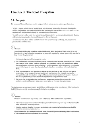 Chapter 3. The Root Filesystem
3.1. Purpose
The contents of the root ﬁlesystem must be adequate to boot, restore, recover, and/or repair the system.
• To boot a system, enough must be present on the root partition to mount other ﬁlesystems. This includes
utilities, conﬁguration, boot loader information, and other essential start-up data. /usr, /opt, and /var are
designed such that they may be located on other partitions or ﬁlesystems.
• To enable recovery and/or repair of a system, those utilities needed by an experienced maintainer to diagnose
and reconstruct a damaged system must be present on the root ﬁlesystem.
• To restore a system, those utilities needed to restore from system backups (on ﬂoppy, tape, etc.) must be
present on the root ﬁlesystem.
Rationale
The primary concern used to balance these considerations, which favor placing many things on the root
ﬁlesystem, is the goal of keeping root as small as reasonably possible. For several reasons, it is desirable to
keep the root ﬁlesystem small:
• It is occasionally mounted from very small media.
• The root ﬁlesystem contains many system-speciﬁc conﬁguration ﬁles. Possible examples include a kernel
that is speciﬁc to the system, a speciﬁc hostname, etc. This means that the root ﬁlesystem isn’t always
shareable between networked systems. Keeping it small on servers in networked systems minimizes the
amount of lost space for areas of unshareable ﬁles. It also allows workstations with smaller local hard
drives.
• While you may have the root ﬁlesystem on a large partition, and may be able to ﬁll it to your heart’s
content, there will be people with smaller partitions. If you have more ﬁles installed, you may ﬁnd
incompatibilities with other systems using root ﬁlesystems on smaller partitions. If you are a developer
then you may be turning your assumption into a problem for a large number of users.
• Disk errors that corrupt data on the root ﬁlesystem are a greater problem than errors on any other
partition. A small root ﬁlesystem is less prone to corruption as the result of a system crash.
Applications must never create or require special ﬁles or subdirectories in the root directory. Other locations in
the FHS hierarchy provide more than enough ﬂexibility for any package.
Rationale
There are several reasons why creating a new subdirectory of the root ﬁlesystem is prohibited:
• It demands space on a root partition which the system administrator may want kept small and simple for
either performance or security reasons.
• It evades whatever discipline the system administrator may have set up for distributing standard ﬁle
hierarchies across mountable volumes.
Distributions should not create new directories in the root hierarchy without extremely careful consideration
of the consequences including for application portability.
3
 