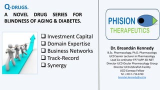 Q-DRUGS.
A NOVEL DRUG SERIES FOR
BLINDNESS OF AGING & DIABETES.
Dr. Breandán Kennedy
B.Sc. Pharmacology, Ph.D. Pharmacology
UCD Senior Lecturer in Pharmacology
Lead Co-ordinator FP7 IAPP 3D-NET
Director UCD Ocular Pharmacology Group
Director UCD Zebrafish Facility
UCD Conway Fellow
Tel: +353 1-716-6740
brendan.kennedy@ucd.ie
 Investment Capital
 Domain Expertise
 Business Networks
 Track-Record
 Synergy
 