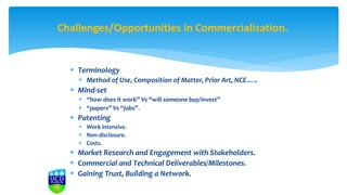  Terminology
 Method of Use, Composition of Matter, Prior Art, NCE…..
 Mind-set
 “how does it work” Vs “will someone buy/invest”
 “papers” Vs “jobs”.
 Patenting
 Work intensive.
 Non-disclosure.
 Costs.
 Market Research and Engagement with Stakeholders.
 Commercial and Technical Deliverables/Milestones.
 Gaining Trust, Building a Network.
Challenges/Opportunities in Commercialisation.
 