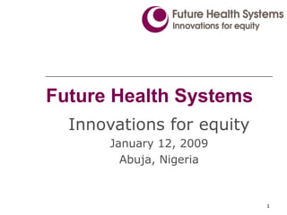 Future Health Systems Innovations for equity January 12, 2009 Abuja, Nigeria 