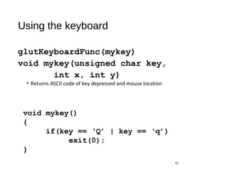 Using the keyboard
glutKeyboardFunc(mykey)
void mykey(unsigned char key,
int x, int y)
• Returns ASCII code of key depressed and mouse location
10
void mykey()
{
if(key == ‘Q’ | key == ‘q’)
exit(0);
}
 