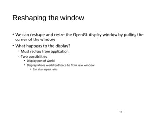 Reshaping the window
• We can reshape and resize the OpenGL display window by pulling the
corner of the window
• What happens to the display?
• Must redraw from application
• Two possibilities
• Display part of world
• Display whole world but force to fit in new window
• Can alter aspect ratio
12
 