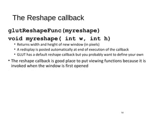 The Reshape callback
glutReshapeFunc(myreshape)
void myreshape( int w, int h)
• Returns width and height of new window (in pixels)
• A redisplay is posted automatically at end of execution of the callback
• GLUT has a default reshape callback but you probably want to define your own
• The reshape callback is good place to put viewing functions because it is
invoked when the window is first opened
14
 