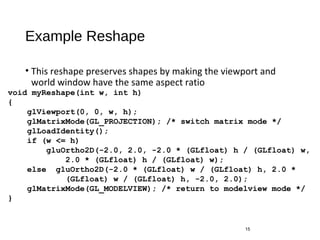 Example Reshape
• This reshape preserves shapes by making the viewport and
world window have the same aspect ratio
15
void myReshape(int w, int h)
{
glViewport(0, 0, w, h);
glMatrixMode(GL_PROJECTION); /* switch matrix mode */
glLoadIdentity();
if (w <= h)
gluOrtho2D(-2.0, 2.0, -2.0 * (GLfloat) h / (GLfloat) w,
2.0 * (GLfloat) h / (GLfloat) w);
else gluOrtho2D(-2.0 * (GLfloat) w / (GLfloat) h, 2.0 *
(GLfloat) w / (GLfloat) h, -2.0, 2.0);
glMatrixMode(GL_MODELVIEW); /* return to modelview mode */
}
 