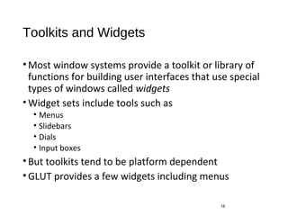 Toolkits and Widgets
•Most window systems provide a toolkit or library of
functions for building user interfaces that use special
types of windows called widgets
•Widget sets include tools such as
• Menus
• Slidebars
• Dials
• Input boxes
•But toolkits tend to be platform dependent
•GLUT provides a few widgets including menus
16
 