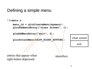 Defining a simple menu
• In main.c
18
menu_id = glutCreateMenu(mymenu);
glutAddmenuEntry(“clear Screen”, 1);
gluAddMenuEntry(“exit”, 2);
glutAttachMenu(GLUT_RIGHT_BUTTON);
entries that appear when
right button depressed
identifiers
clear screen
exit
 
