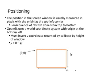 Positioning
• The position in the screen window is usually measured in
pixels with the origin at the top-left corner
•Consequence of refresh done from top to bottom
• OpenGL uses a world coordinate system with origin at the
bottom left
•Must invert y coordinate returned by callback by height
of window
•y = h – y;
4
(0,0)
h
w
 
