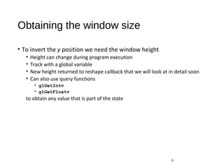 Obtaining the window size
• To invert the y position we need the window height
• Height can change during program execution
• Track with a global variable
• New height returned to reshape callback that we will look at in detail soon
• Can also use query functions
• glGetIntv
• glGetFloatv
to obtain any value that is part of the state
5
 