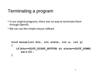 Terminating a program
• In our original programs, there was no way to terminate them
through OpenGL
• We can use the simple mouse callback
6
void mouse(int btn, int state, int x, int y)
{
if(btn==GLUT_RIGHT_BUTTON && state==GLUT_DOWN)
exit(0);
}
 