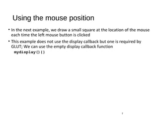 Using the mouse position
• In the next example, we draw a small square at the location of the mouse
each time the left mouse button is clicked
• This example does not use the display callback but one is required by
GLUT; We can use the empty display callback function
mydisplay(){}
7
 