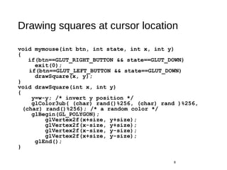 Drawing squares at cursor location
void mymouse(int btn, int state, int x, int y)
{
if(btn==GLUT_RIGHT_BUTTON && state==GLUT_DOWN)
exit(0);
if(btn==GLUT_LEFT_BUTTON && state==GLUT_DOWN)
drawSquare(x, y);
}
void drawSquare(int x, int y)
{
y=w-y; /* invert y position */
glColor3ub( (char) rand()%256, (char) rand )%256,
(char) rand()%256); /* a random color */
glBegin(GL_POLYGON);
glVertex2f(x+size, y+size);
glVertex2f(x-size, y+size);
glVertex2f(x-size, y-size);
glVertex2f(x+size, y-size);
glEnd();
}
8
 