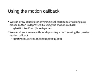 Using the motion callback
• We can draw squares (or anything else) continuously as long as a
mouse button is depressed by using the motion callback
• glutMotionFunc(drawSquare)
• We can draw squares without depressing a button using the passive
motion callback
• glutPassiveMotionFunc(drawSquare)
9
 