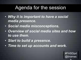 Agenda for the session
• Why it is important to have a social
media presence.
• Social media misconceptions.
• Overview of social media sites and how
to use them.
• Start to build a presence.
• Time to set up accounts and work.
#FHSDpd
@bramac

 