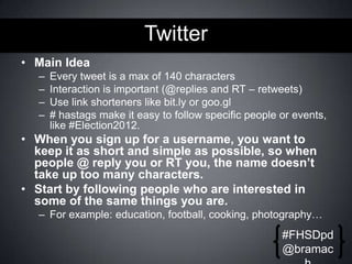 Twitter
• Main Idea
–
–
–
–

Every tweet is a max of 140 characters
Interaction is important (@replies and RT – retweets)
Use link shorteners like bit.ly or goo.gl
# hastags make it easy to follow specific people or events,
like #Election2012.

• When you sign up for a username, you want to
keep it as short and simple as possible, so when
people @ reply you or RT you, the name doesn’t
take up too many characters.
• Start by following people who are interested in
some of the same things you are.
– For example: education, football, cooking, photography…

#FHSDpd
@bramac

 