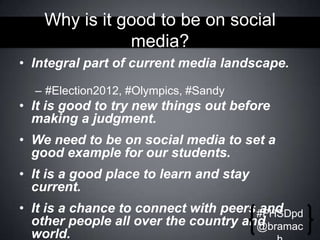 Why is it good to be on social
media?
• Integral part of current media landscape.
– #Election2012, #Olympics, #Sandy

• It is good to try new things out before
making a judgment.

• We need to be on social media to set a
good example for our students.
• It is a good place to learn and stay
current.
• It is a chance to connect with peers #FHSDpd
and
other people all over the country and
@bramac
world.

 