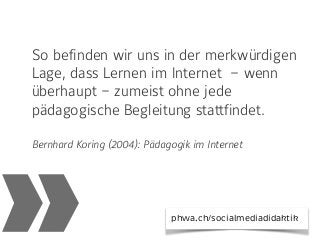 »
So befinden wir uns in der merkwürdigen
Lage, dass Lernen im Internet  – wenn
überhaupt – zumeist ohne jede
pädagogische Begleitung stattfindet.
Bernhard Koring (2004): Pädagogik im Internet
phwa.ch/socialmediadidaktik
 