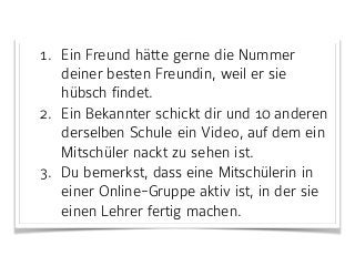 1. Ein Freund hätte gerne die Nummer
deiner besten Freundin, weil er sie
hübsch findet.
2. Ein Bekannter schickt dir und 10 anderen
derselben Schule ein Video, auf dem ein
Mitschüler nackt zu sehen ist.
3. Du bemerkst, dass eine Mitschülerin in
einer Online-Gruppe aktiv ist, in der sie
einen Lehrer fertig machen.
 