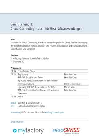 Veranstaltung 1: 
Cloud Computing – auch für Geschäftsanwendungen 
Inhalt 
Facetten des Cloud-Computing, Geschäftsanwendungen in der Cloud, flexible Umsetzung 
der Geschäftsprozesse, Vorteile, Chancen und Risiken, Individualität und Standardisierung, 
Skalierbarkeit und Sicherheit 
Partner 
 myfactory Software Schweiz AG, St. Gallen 
 Ergoswiss AG 
Programm 
17.00 Eintreffen der Gäste 
17.15 Begrüssung Peter Jaeschke 
IPM-FHS: Situation und Trends Peter Jaeschke 
myfactory: Herausforderungen für den Provider 
einer Cloud-Lösung David Lauchenauer 
Ergoswiss: ERP, PPS, CRM - alles in der Cloud Martin Keller 
IPM-FHS: Potenziale identifizieren und realisieren Peter Jaeschke 
Diskussion 
19.00 Apéro 
Datum Dienstag 4. November 2014 
Ort Fachhochschulzentrum St.Gallen 
Anmeldung bis 24. Oktober 2014 auf www.fhsg.ch/am-it-puls 
Unsere Partner 
 