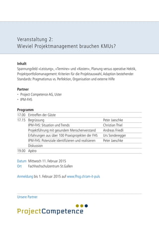 Veranstaltung 2: 
Wieviel Projektmanagement brauchen KMUs? 
Inhalt 
Spannungsfeld «Leistung», «Termine» und «Kosten», Planung versus operative Hektik, 
Projektportfoliomanagement: Kriterien für die Projektauswahl, Adaption bestehender 
Standards: Pragmatismus vs. Perfektion, Organisation und externe Hilfe 
Partner 
 Project Competence AG, Uster 
 IPM-FHS 
Programm 
17.00 Eintreffen der Gäste 
17.15 Begrüssung Peter Jaeschke 
IPM-FHS: Situation und Trends Christian Thiel 
Projektführung mit gesundem Menschenverstand Andreas Friedli 
Erfahrungen aus über 100 Praxisprojekten der FHS Urs Sonderegger 
IPM-FHS: Potenziale identifizieren und realisieren Peter Jaeschke 
Diskussion 
19.00 Apéro 
Datum Mittwoch 11. Februar 2015 
Ort Fachhochschulzentrum St.Gallen 
Anmeldung bis 1. Februar 2015 auf www.fhsg.ch/am-it-puls 
Unsere Partner 
 