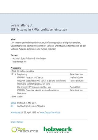 Veranstaltung 3: 
ERP Systeme in KMUs profitabel einsetzen 
Inhalt 
ERP-Systeme gewinnbringend einsetzen, Einführungsprojekte erfolgreich gestalten, 
Geschäftsprozesse optimieren und mit der Software unterstützen, Erfolgsfaktoren bei der 
Software-Auswahl, Lieferanten und Kunden einbinden 
Partner 
 Holzwerk Spezialitäten AG, Montlingen 
 oneresource, Wil 
Programm 
17.00 Eintreffen der Gäste 
17.15 Begrüssung Peter Jaeschke 
IPM-FHS: Situation und Trends Stefan Stöckler 
Holzwerk Spezialitäten AG: So hat es bei uns funktioniert! Toni Steinmann 
Optimierte Geschäftsprozesse im KMU – 
Die richtige ERP-Strategie macht es aus Samuel Hitz 
IPM-FHS: Potenziale identifizieren und realisieren Peter Jaeschke 
Diskussion 
19.00 Apéro 
Datum Mittwoch 6. Mai 2015 
Ort Fachhochschulzentrum St.Gallen 
Anmeldung bis 26. April 2015 auf www.fhsg.ch/am-it-puls 
Unsere Partner 
 