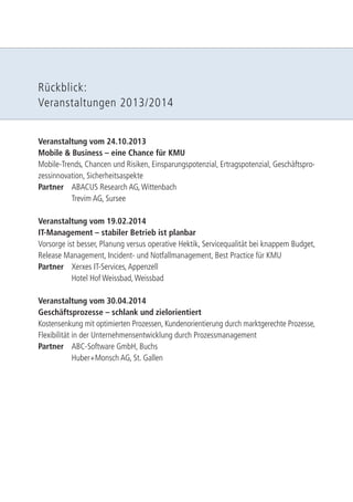 Rückblick: 
Veranstaltungen 2013/2014 
Veranstaltung vom 24.10.2013 
Mobile & Business – eine Chance für KMU 
Mobile-Trends, Chancen und Risiken, Einsparungspotenzial, Ertragspotenzial, Geschäftspro-zessinnovation, 
Sicherheitsaspekte 
Partner ABACUS Research AG, Wittenbach 
Trevim AG, Sursee 
Veranstaltung vom 19.02.2014 
IT-Management – stabiler Betrieb ist planbar 
Vorsorge ist besser, Planung versus operative Hektik, Servicequalität bei knappem Budget, 
Release Management, Incident- und Notfallmanagement, Best Practice für KMU 
Partner Xerxes IT-Services, Appenzell 
Hotel Hof Weissbad, Weissbad 
Veranstaltung vom 30.04.2014 
Geschäftsprozesse – schlank und zielorientiert 
Kostensenkung mit optimierten Prozessen, Kundenorientierung durch marktgerechte Prozesse, 
Flexibilität in der Unternehmensentwicklung durch Prozessmanagement 
Partner ABC-Software GmbH, Buchs 
Huber+Monsch AG, St. Gallen 
 