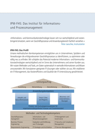 IPM-FHS: Das Institut für Informations-und 
Prozessmanagement 
«Informations- und Kommunikationstechnologie lassen sich nur wertschöpfend und nutzen-bringend 
einsetzen, wenn wir Geschäftsprozesse und Anwendungsbereich fachlich verstehen.» 
Peter Jaeschke, Institutsleiter 
IPM-FHS: Das Profi l 
Unsere methodischen Kernkompetenzen ermöglichen uns in Unternehmen, Spitälern und 
Verwaltungen die erfolgsrelevanten Geschäftsprozesse zu identifi zieren, zu optimieren oder 
völlig neu zu erfi nden. Wir schöpfen das Potenzial moderner Informations- und Kommunika-tionstechnologien 
wertschöpfend und im Sinne des Unternehmens und seiner Kunden aus. 
Wir nutzen Methoden und Tools, um Daten systematisch in wertvolle Informationen und Wissen 
umzuwandeln. Wir konzipieren geeignete IT-Lösungen oder wählen sie aus. Wir etablieren 
ein IT-Management, das Kosteneffi zienz und Qualität der IT-Unterstützung gewährleistet. 
Leistungsauftrag 
Weiterbildung Dienstleistung Forschung 
Anwendungskompetenz 
eHealth und 
Gesundheitswesen 
Smart Cities 
and Regions 
eBusiness und 
Unternehmens-lösungen 
Methoden- und Technologiekompetenz 
Ausbildung 
Prozess- und Technologieinnovationen für 
organisationsübergreifende Prozesse und Zusammenarbeit 
Geschäftsprozess-managment 
Requirements Engineering 
Evaluation und Einführung 
von IT-Lösungen 
Business Process 
Engineering 
IT-Security und Compliance 
Management 
Informations- und 
Wissensmanagement 
IT-Management und 
Governance 
IT-Strategie und Architektur IT-Service-Management 
 