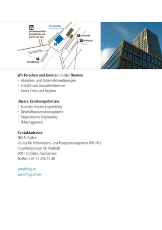 Rosenbergstrasse 
Bahnhof 
St.Leonhardstrasse 
Kreuzbleicheweg 
Bogenstrasse 
Post 
Davidstrasse 
Pestalozzistrasse 
Oberstrasse 
Teufener Strasse 
Geltenwilerstrasse 
Appenzell 
Autobahnausfahrt 
Kreuzbleiche von 
Zürich und Chur 
Kreuzbleiche 
Raiffeisen 
P 
P 
Rorschach 
P Neumarkt 
FHS St.Gallen 
Fachhochschulzentrum 
P 
Wir forschen und beraten in den Themen 
 eBusiness- und Unternehmenslösungen 
 eHealth und Gesundheitswesen 
 Smart Cities und Regions 
Unsere Kernkompetenzen 
 Business Process Engineering 
 Geschäftsprozessmanagement 
 Requirements Engineering 
 IT-Management 
Kontaktadresse 
FHS St.Gallen 
Institut für Informations- und Prozessmanagement IPM-FHS 
Rosenbergstrasse 59, Postfach 
9001 St.Gallen, Switzerland 
Telefon +41 71 226 17 40 
ipm@fhsg.ch 
www.fhsg.ch/ipm 
