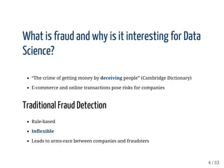 What	is	fraud	and	why	is	it	interesting	for	Data
Science?
“The	crime	of	getting	money	by	deceiving	people”	(Cambridge	Dictionary)
E-commerce	and	online	transactions	pose	risks	for	companies
Traditional	Fraud	Detection
Rule-based
Inflexible
Leads	to	arms-race	between	companies	and	fraudsters
 