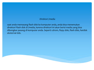 Direktori /media
saat anda memasang flash disk ke komputer anda, anda bisa menemukan
direktori flash disk di /media, karena direktori ini akan berisi media yang bisa
dibongkar pasang di komputer anda. Seperti cdrom, flopy disk, flash disk, hardisk
eksternal dsb.
 