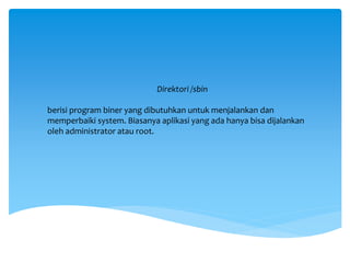 Direktori /sbin
berisi program biner yang dibutuhkan untuk menjalankan dan
memperbaiki system. Biasanya aplikasi yang ada hanya bisa dijalankan
oleh administrator atau root.
 