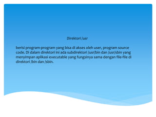 Direktori /usr
berisi program-program yang bisa di akses oleh user, program source
code. Di dalam direktori ini ada subdirektori /usr/bin dan /usr/sbin yang
menyimpan aplikasi executable yang fungsinya sama dengan file-file di
direktori /bin dan /sbin.
 