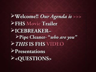Welcome!!Welcome!! Our Agenda isOur Agenda is >>>>>>
FHSFHS MovieMovie TrailerTrailer
ICEBREAKER–ICEBREAKER–
Pipe Cleaner- “Pipe Cleaner- “who are you”who are you”
THISTHIS IS FHSIS FHS VIDEOVIDEO
PresentationsPresentations
<QUESTIONS><QUESTIONS>
 