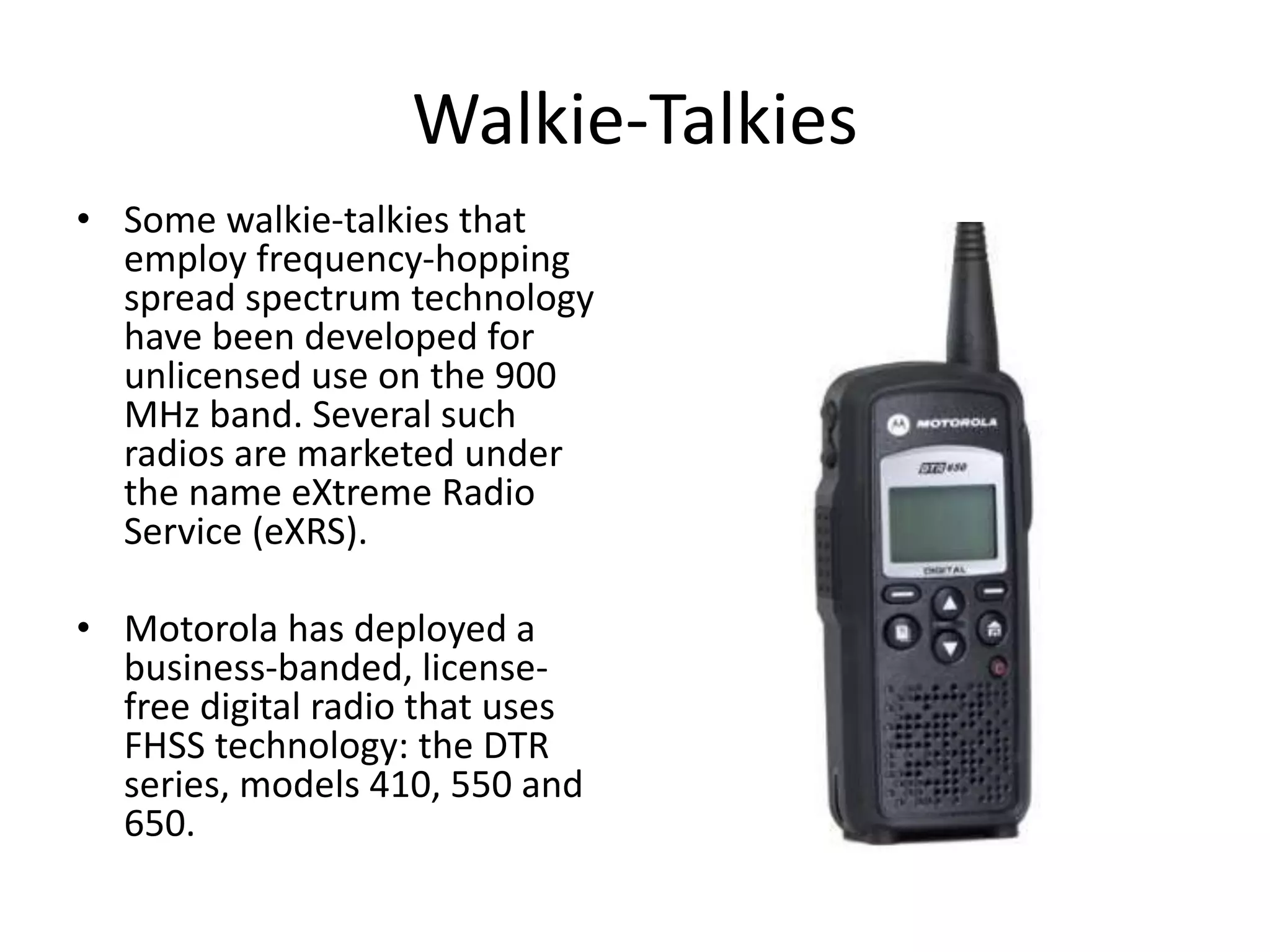 Walkie-Talkies
• Some walkie-talkies that
employ frequency-hopping
spread spectrum technology
have been developed for
unlicensed use on the 900
MHz band. Several such
radios are marketed under
the name eXtreme Radio
Service (eXRS).
• Motorola has deployed a
business-banded, license-
free digital radio that uses
FHSS technology: the DTR
series, models 410, 550 and
650.
 