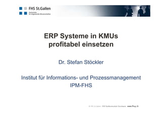 ERP Systeme in KMUs
profitabel einsetzen
Dr. Stefan Stöckler
Institut für Informations- und Prozessmanagement
IPM-FHS
 
