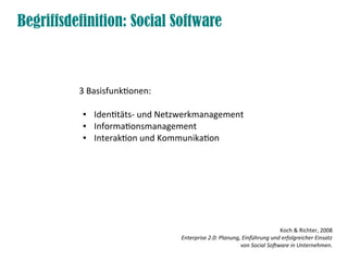 Begriffsdefinition: Social Software



          3 Basisfunktionen:

           ●   Identitäts- und Netzwerkmanagement
           ●   Informationsmanagement
           ●   Interaktion und Kommunikation




                                                                          Koch & Richter, 2008
                                  Enterprise 2.0: Planung, Einführung und erfolgreicher Einsatz
                                                          von Social Software in Unternehmen.
 