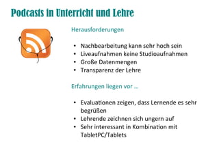Podcasts in Unterricht und Lehre
               Herausforderungen

                ●   Nachbearbeitung kann sehr hoch sein
                ●   Liveaufnahmen keine Studioaufnahmen
                ●   Große Datenmengen
                ●   Transparenz der Lehre

               Erfahrungen liegen vor …

                ●   Evaluationen zeigen, dass Lernende es sehr
                    begrüßen
                ●   Lehrende zeichnen sich ungern auf
                ●   Sehr interessant in Kombination mit
                    TabletPC/Tablets
 