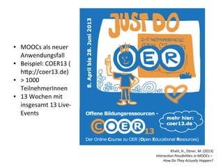 ●   MOOCs als neuer
    Anwendungsfall
●   Beispiel: COER13 (
    htp://coer13.de)
●   > 1000
    TeilnehmerInnen
●   13 Wochen mit
    insgesamt 13 Live-
    Events




                                   Khalil, H., Ebner, M. (2013)
                         Interaction Possibilities in MOOCs –
                              How Do They Actually Happen?
 