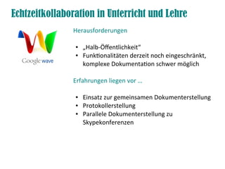 Echtzeitkollaboration in Unterricht und Lehre
               Herausforderungen

                ●   „Halb-Öffentlichkeit“
                ●   Funktionalitäten derzeit noch eingeschränkt,
                    komplexe Dokumentation schwer möglich

               Erfahrungen liegen vor …

                ●   Einsatz zur gemeinsamen Dokumenterstellung
                ●   Protokollerstellung
                ●   Parallele Dokumenterstellung zu
                    Skypekonferenzen
 