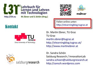 Folien online unter:
                  htp://elearningblog.tugraz.at
Kontakt
          Dr. Martin Ebner, TU Graz
          TU Graz
          martin.ebner@tugraz.at
          htp://elearningblog.tugraz.at/
          htp://www.martinebner.at

          Dr. Sandra Schön
          Salzburg Research / InnovationLab
          sandra.schoen@salzburgresearch.at
          htp://sansch.wordpress.com
 