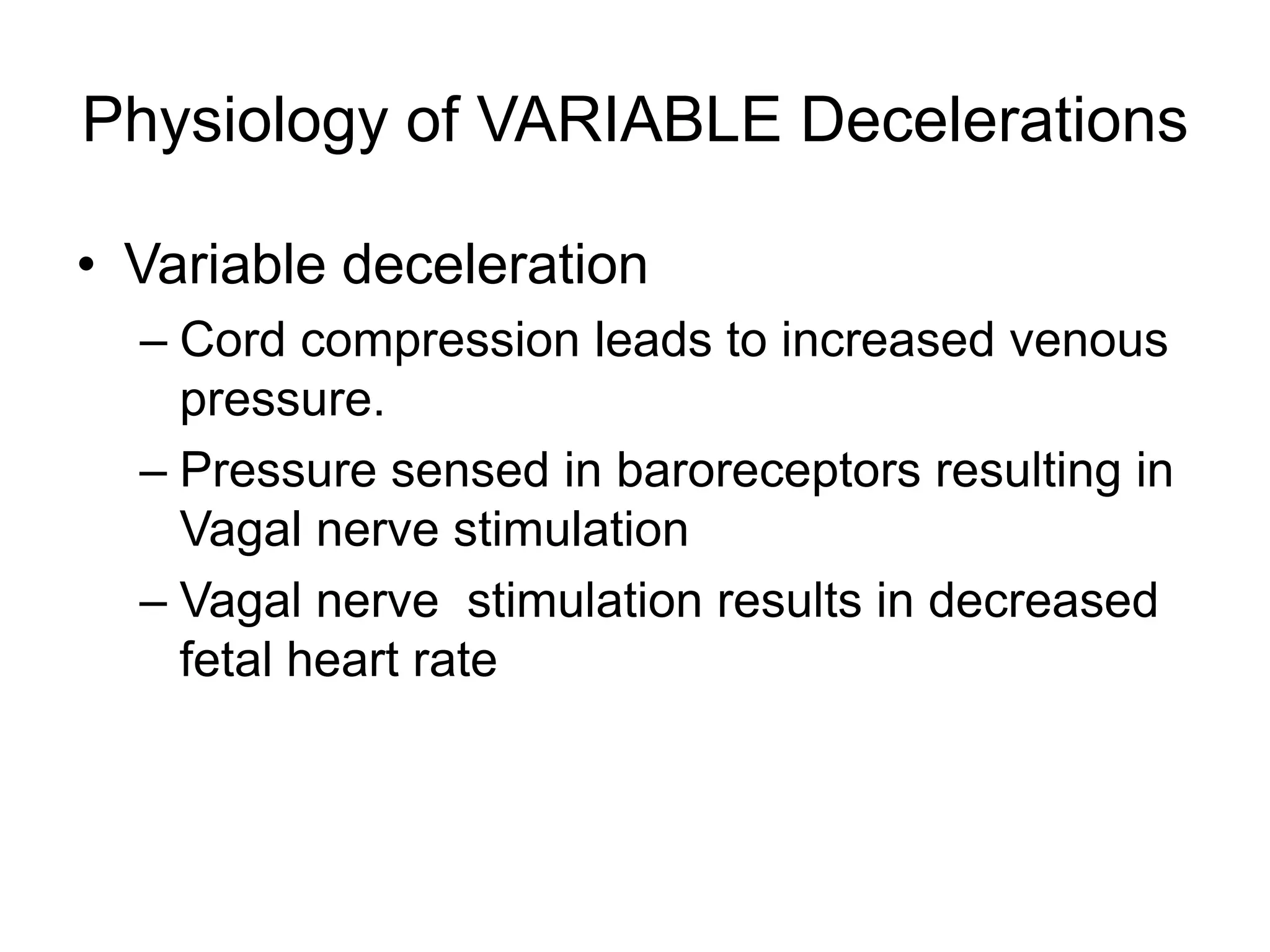 Physiology of VARIABLE Decelerations

• Variable deceleration
  – Cord compression leads to increased venous
    pressure.
  – Pressure sensed in baroreceptors resulting in
    Vagal nerve stimulation
  – Vagal nerve stimulation results in decreased
    fetal heart rate
 