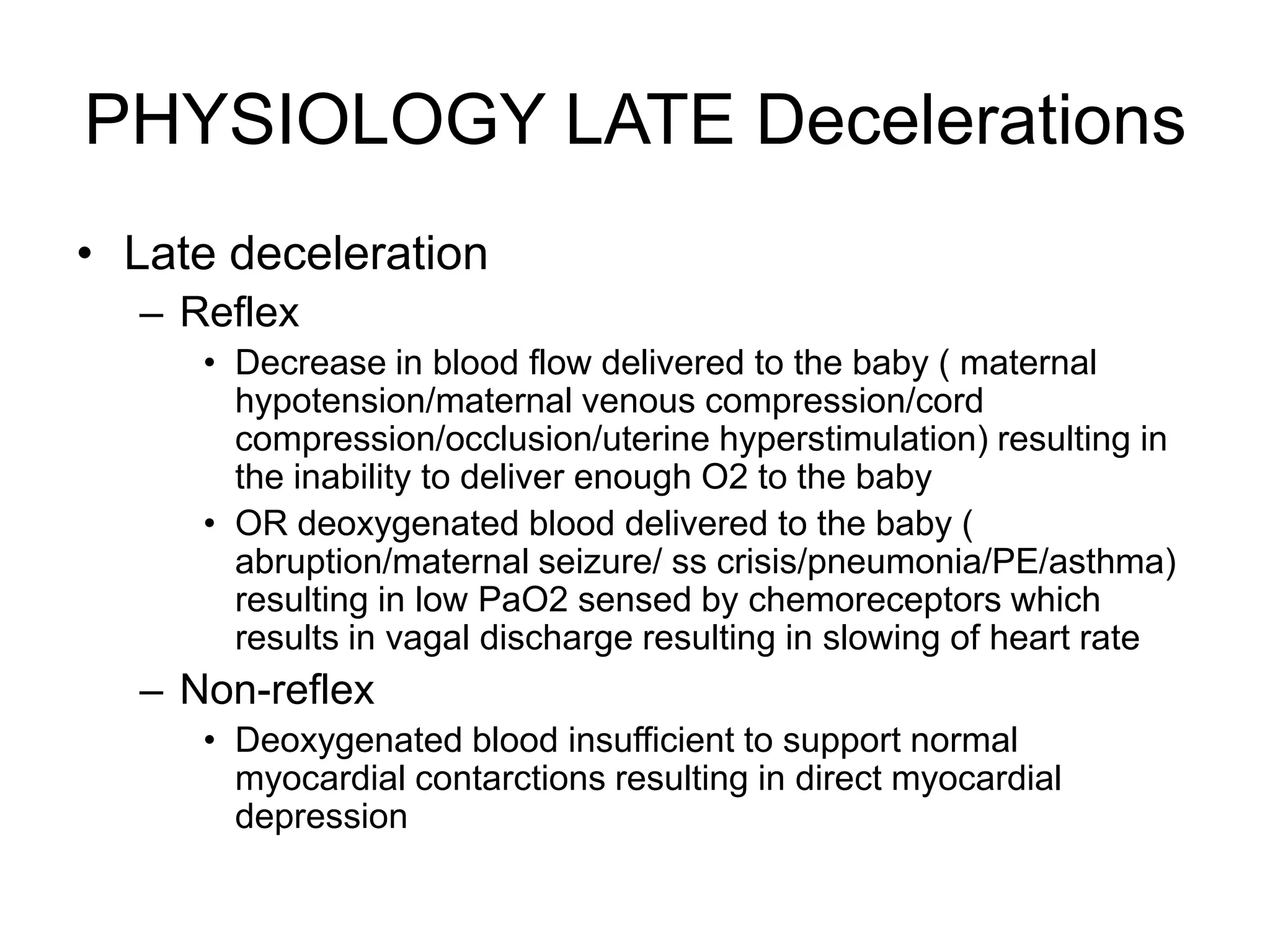 PHYSIOLOGY LATE Decelerations
• Late deceleration
  – Reflex
     • Decrease in blood flow delivered to the baby ( maternal
       hypotension/maternal venous compression/cord
       compression/occlusion/uterine hyperstimulation) resulting in
       the inability to deliver enough O2 to the baby
     • OR deoxygenated blood delivered to the baby (
       abruption/maternal seizure/ ss crisis/pneumonia/PE/asthma)
       resulting in low PaO2 sensed by chemoreceptors which
       results in vagal discharge resulting in slowing of heart rate
  – Non-reflex
     • Deoxygenated blood insufficient to support normal
       myocardial contarctions resulting in direct myocardial
       depression
 