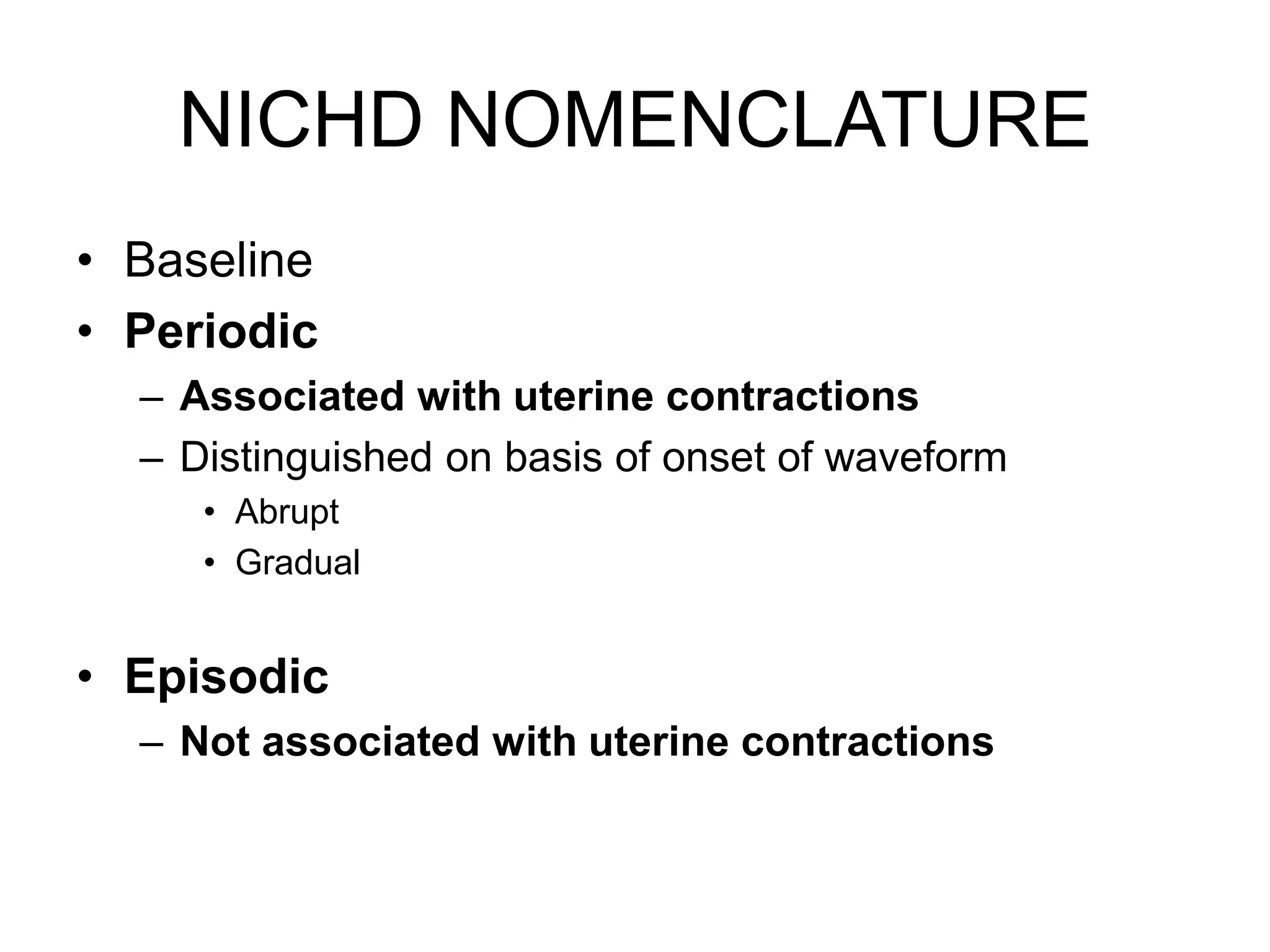 NICHD NOMENCLATURE
• Baseline
• Periodic
  – Associated with uterine contractions
  – Distinguished on basis of onset of waveform
     • Abrupt
     • Gradual


• Episodic
  – Not associated with uterine contractions
 
