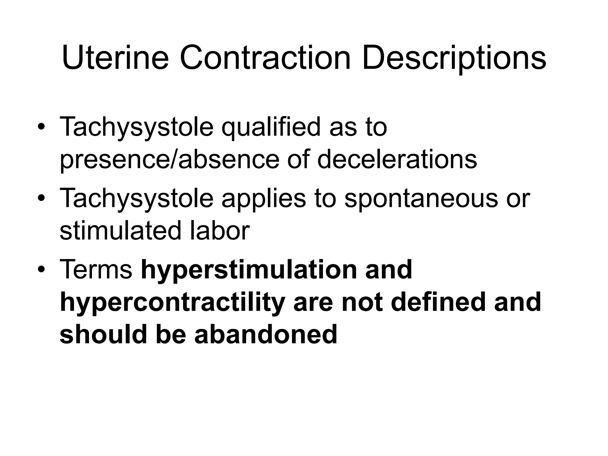 Uterine Contraction Descriptions
• Tachysystole qualified as to
  presence/absence of decelerations
• Tachysystole applies to spontaneous or
  stimulated labor
• Terms hyperstimulation and
  hypercontractility are not defined and
  should be abandoned
 