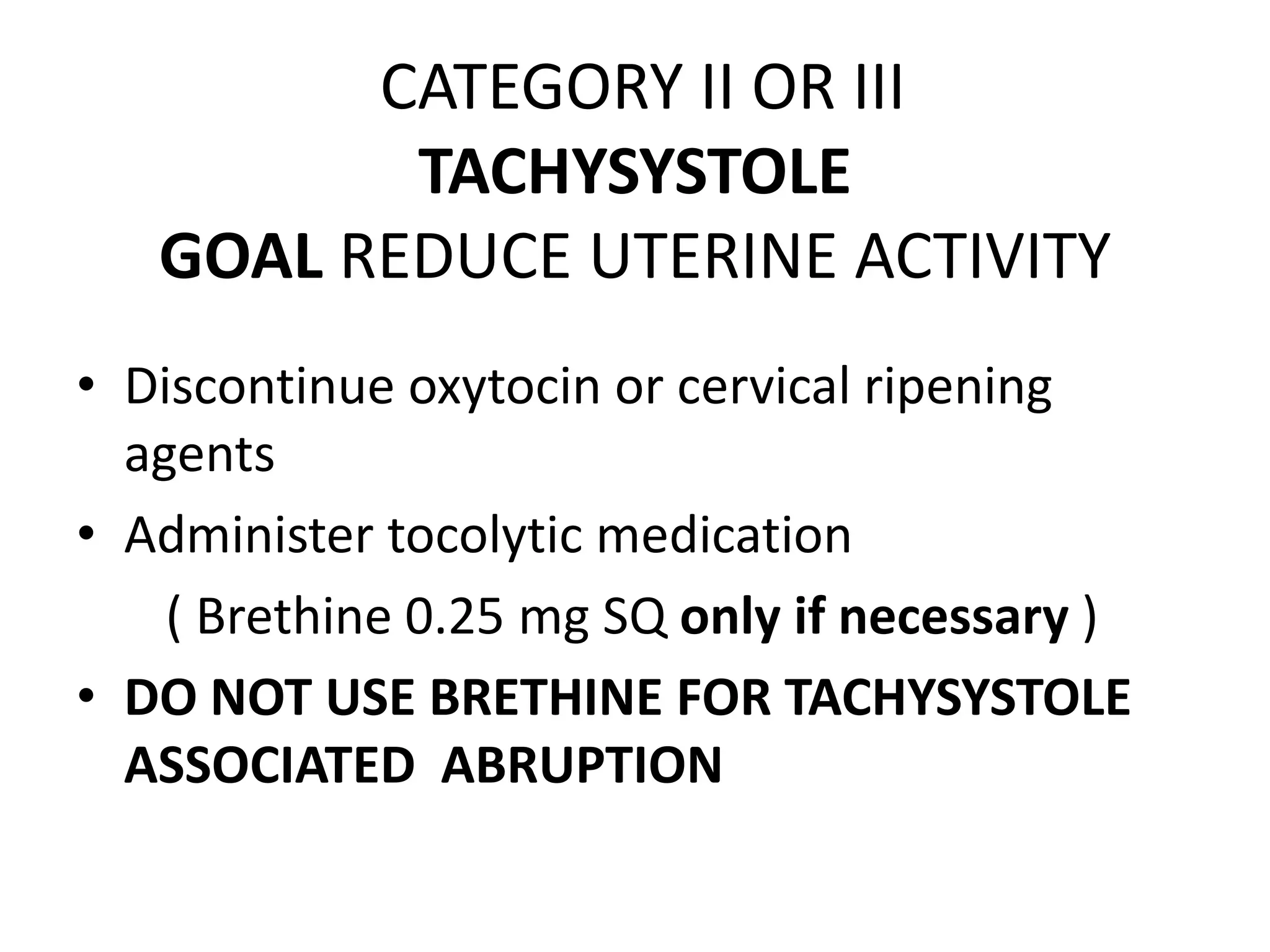 CATEGORY II OR III
          TACHYSYSTOLE
   GOAL REDUCE UTERINE ACTIVITY
• Discontinue oxytocin or cervical ripening
  agents
• Administer tocolytic medication
    ( Brethine 0.25 mg SQ only if necessary )
• DO NOT USE BRETHINE FOR TACHYSYSTOLE
  ASSOCIATED ABRUPTION
 