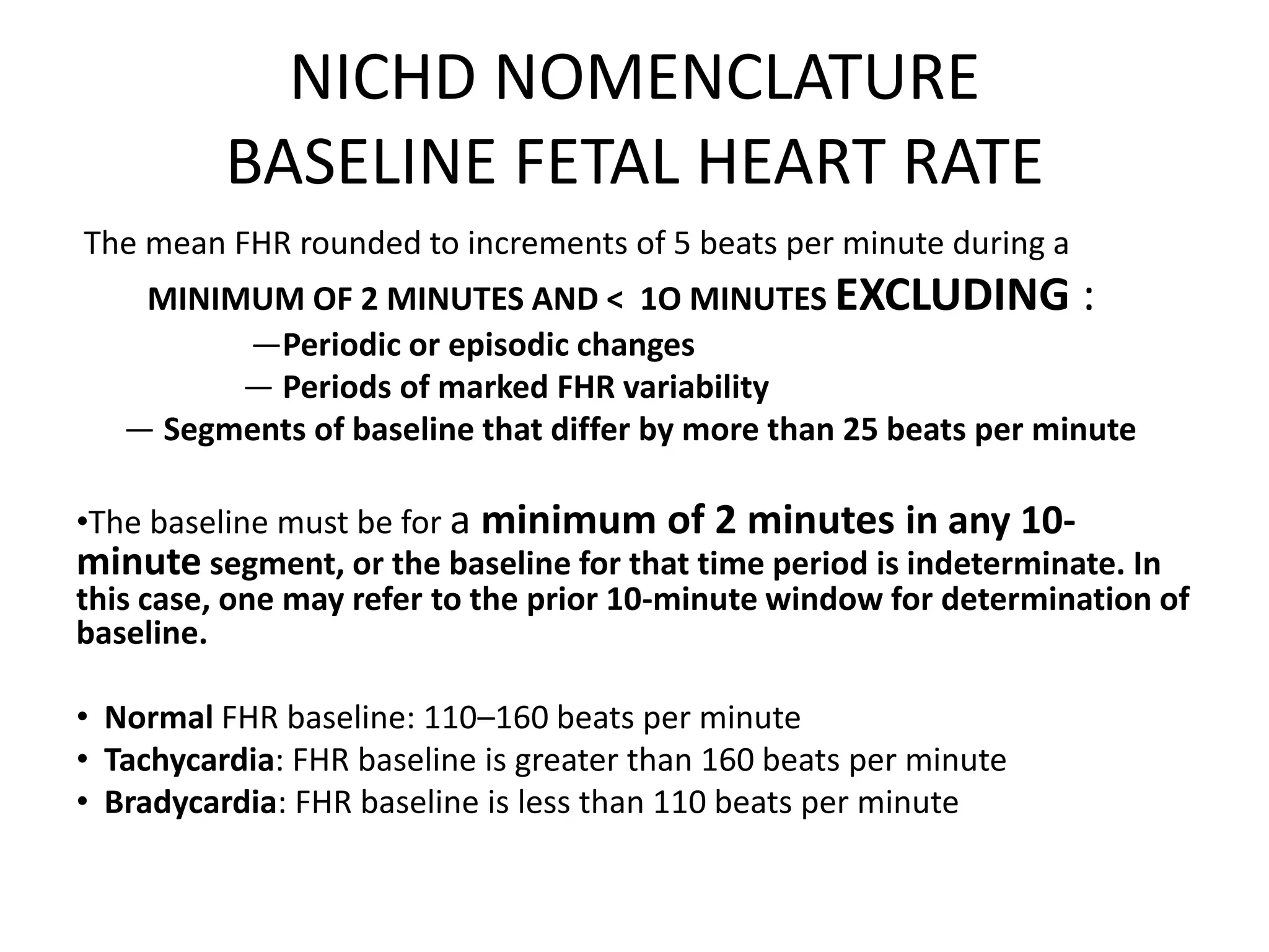 NICHD NOMENCLATURE
          BASELINE FETAL HEART RATE
The mean FHR rounded to increments of 5 beats per minute during a
    MINIMUM OF 2 MINUTES AND < 1O MINUTES EXCLUDING :
         —Periodic or episodic changes
         — Periods of marked FHR variability
   — Segments of baseline that differ by more than 25 beats per minute

•The baseline must be for a minimum of 2 minutes in any 10-
minute segment, or the baseline for that time period is indeterminate. In
this case, one may refer to the prior 10-minute window for determination of
baseline.

• Normal FHR baseline: 110–160 beats per minute
• Tachycardia: FHR baseline is greater than 160 beats per minute
• Bradycardia: FHR baseline is less than 110 beats per minute
 