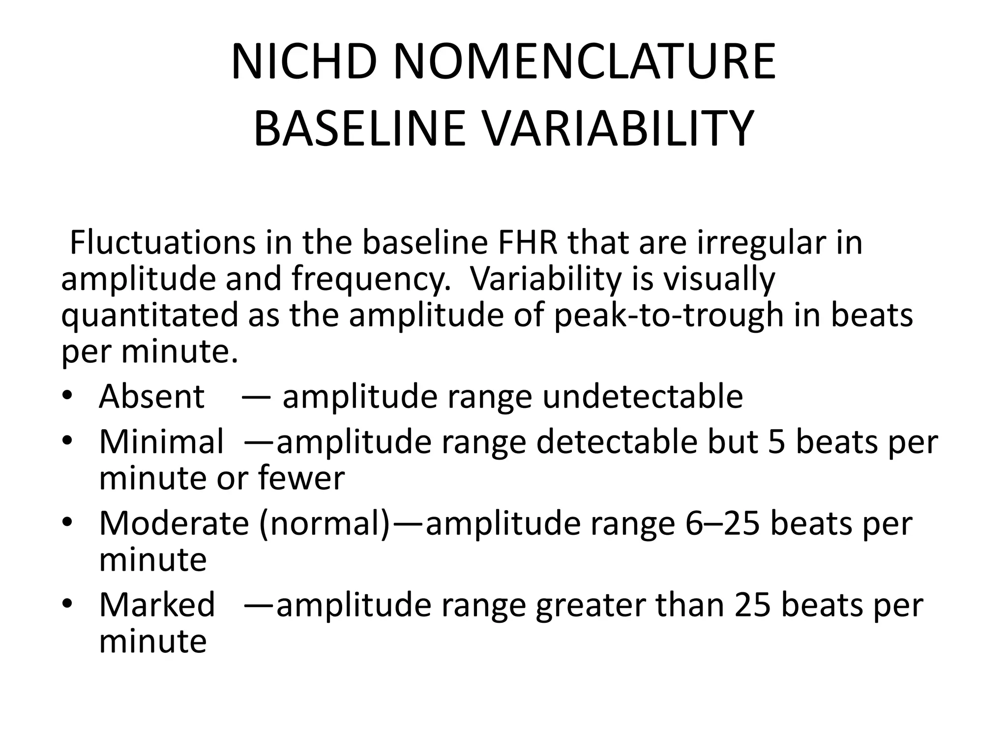 NICHD NOMENCLATURE
           BASELINE VARIABILITY
 Fluctuations in the baseline FHR that are irregular in
amplitude and frequency. Variability is visually
quantitated as the amplitude of peak-to-trough in beats
per minute.
• Absent — amplitude range undetectable
• Minimal —amplitude range detectable but 5 beats per
   minute or fewer
• Moderate (normal)—amplitude range 6–25 beats per
   minute
• Marked —amplitude range greater than 25 beats per
   minute
 