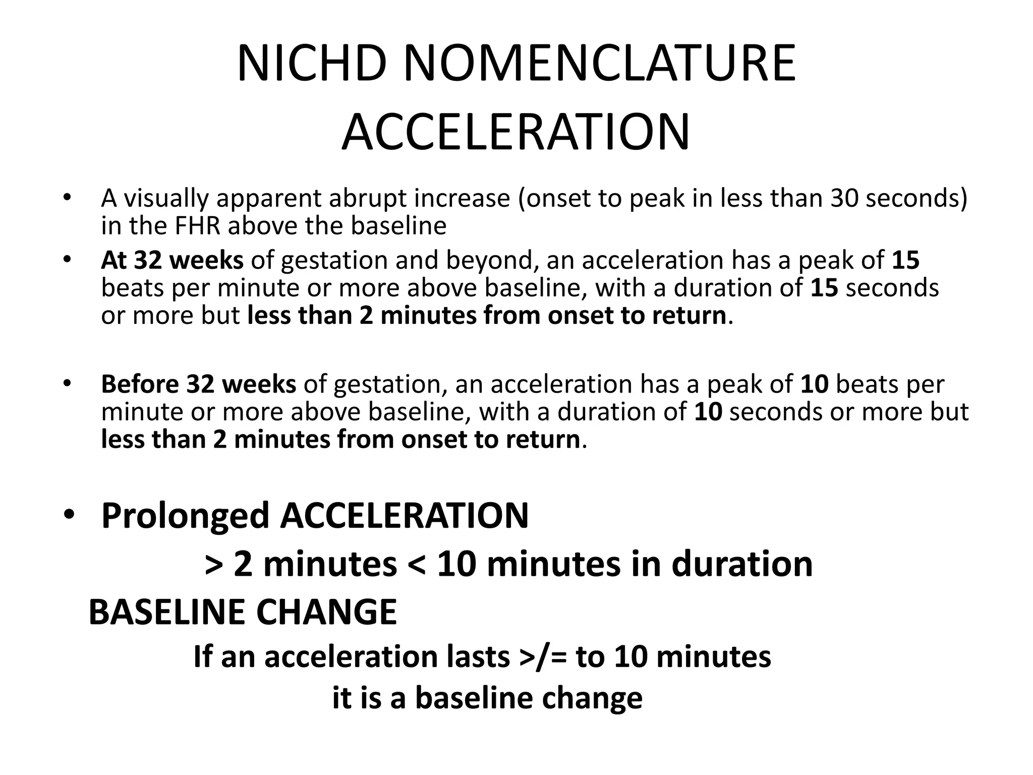 NICHD NOMENCLATURE
                  ACCELERATION
• A visually apparent abrupt increase (onset to peak in less than 30 seconds)
  in the FHR above the baseline
• At 32 weeks of gestation and beyond, an acceleration has a peak of 15
  beats per minute or more above baseline, with a duration of 15 seconds
  or more but less than 2 minutes from onset to return.

• Before 32 weeks of gestation, an acceleration has a peak of 10 beats per
  minute or more above baseline, with a duration of 10 seconds or more but
  less than 2 minutes from onset to return.

• Prolonged ACCELERATION
        > 2 minutes < 10 minutes in duration
 BASELINE CHANGE
           If an acceleration lasts >/= to 10 minutes
                      it is a baseline change
 