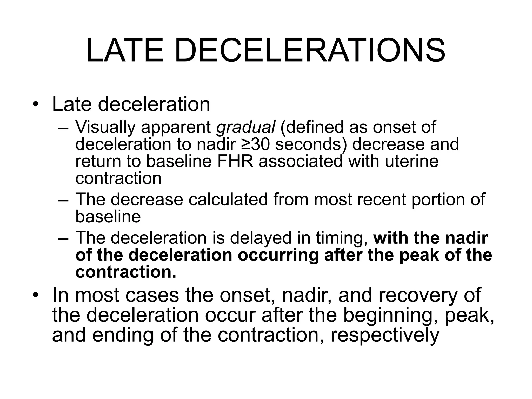 LATE DECELERATIONS
• Late deceleration
  – Visually apparent gradual (defined as onset of
    deceleration to nadir ≥30 seconds) decrease and
    return to baseline FHR associated with uterine
    contraction
  – The decrease calculated from most recent portion of
    baseline
  – The deceleration is delayed in timing, with the nadir
    of the deceleration occurring after the peak of the
    contraction.
• In most cases the onset, nadir, and recovery of
  the deceleration occur after the beginning, peak,
  and ending of the contraction, respectively
 